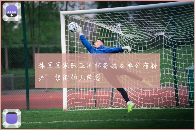 韩国国家队亚洲杯备战名单公布孙兴慜领衔26人阵容