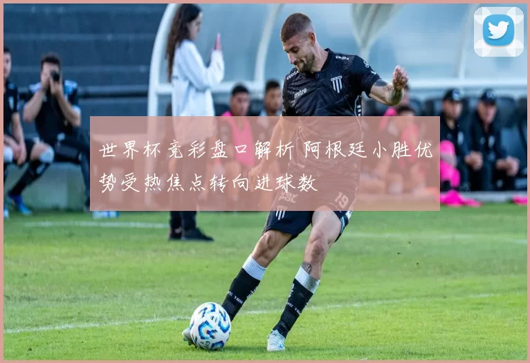 世界杯竞彩盘口解析 阿根廷小胜优势受热焦点转向进球数