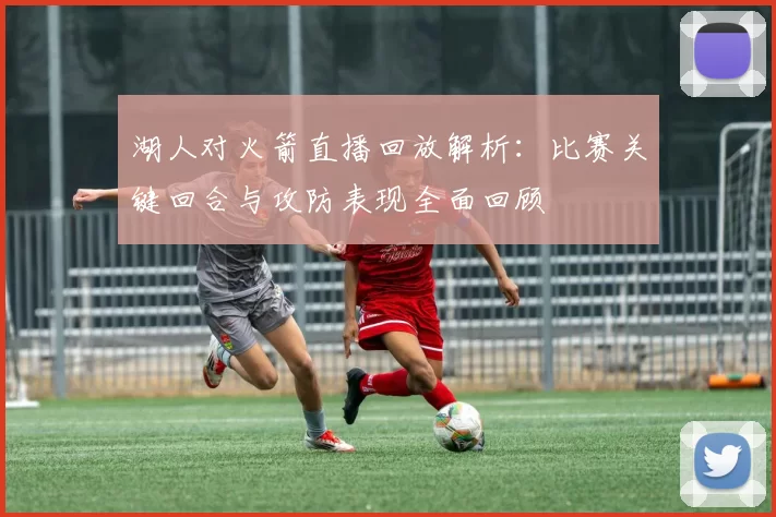 湖人对火箭直播回放解析:比赛关键回合与攻防表现全面回顾