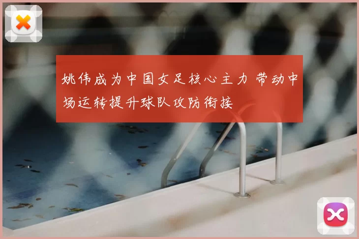 姚伟成为中国女足核心主力 带动中场运转提升球队攻防衔接