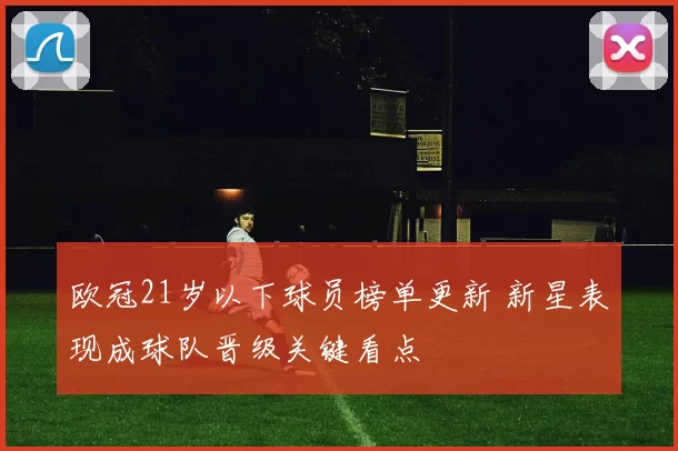欧冠21岁以下球员榜单更新 新星表现成球队晋级关键看点
