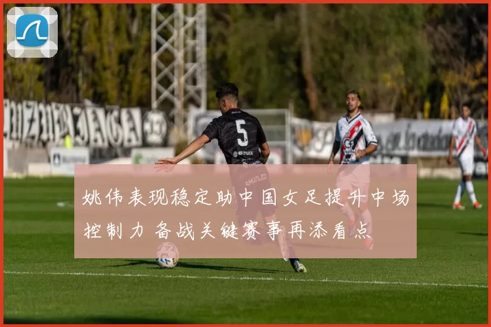 姚伟表现稳定助中国女足提升中场控制力 备战关键赛事再添看点