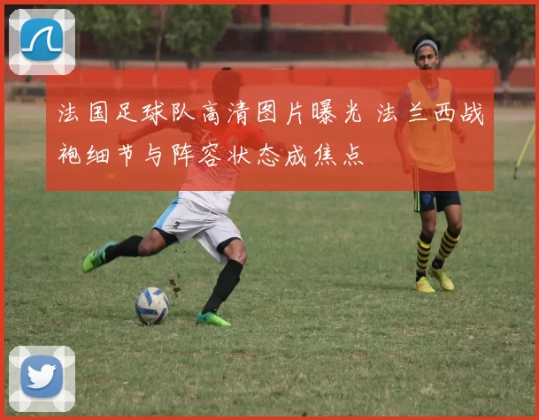 法国足球队高清图片曝光 法兰西战袍细节与阵容状态成焦点