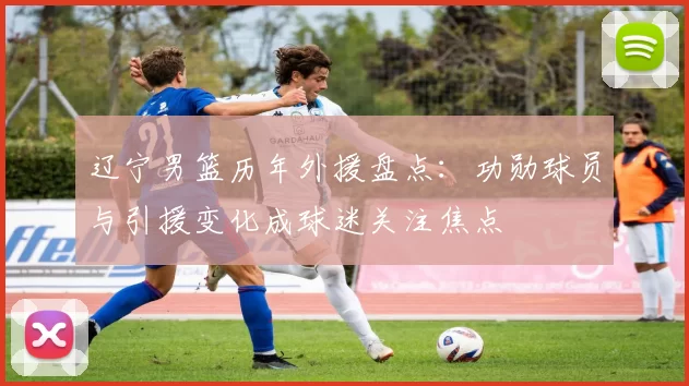 辽宁男篮历年外援盘点：功勋球员与引援变化成球迷关注焦点