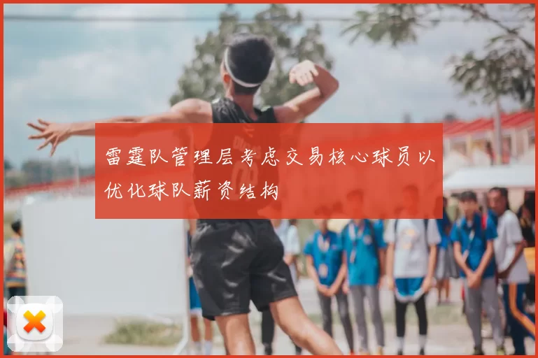 雷霆队管理层考虑交易核心球员以优化球队薪资结构