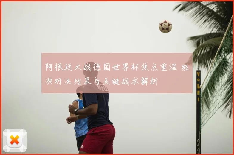 阿根廷大战德国世界杯焦点重温 经典对决结果与关键战术解析