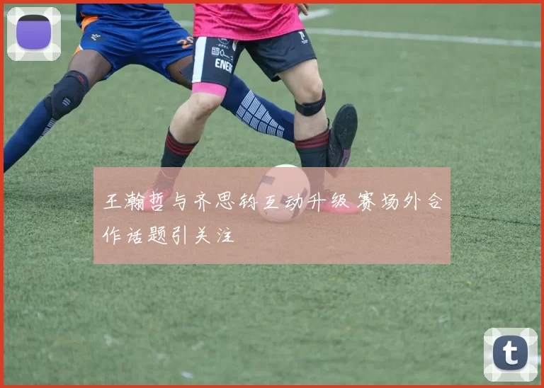 王瀚哲与齐思钧互动升级 赛场外合作话题引关注