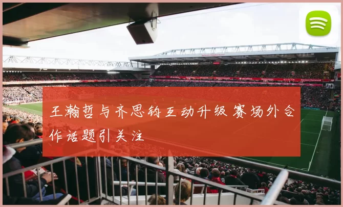 王瀚哲与齐思钧互动升级 赛场外合作话题引关注