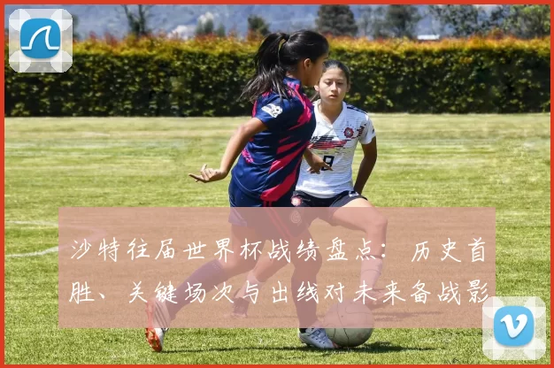 沙特往届世界杯战绩盘点：历史首胜、关键场次与出线对未来备战影响