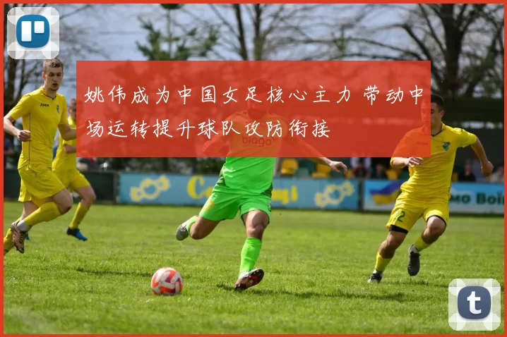 姚伟成为中国女足核心主力 带动中场运转提升球队攻防衔接