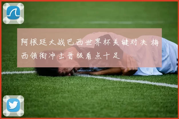 阿根廷大战巴西世界杯关键对决 梅西领衔冲击晋级看点十足