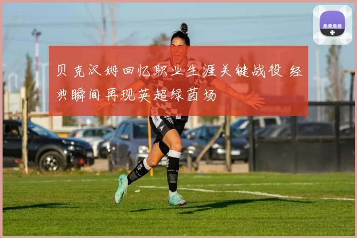 贝克汉姆回忆职业生涯关键战役 经典瞬间再现英超绿茵场