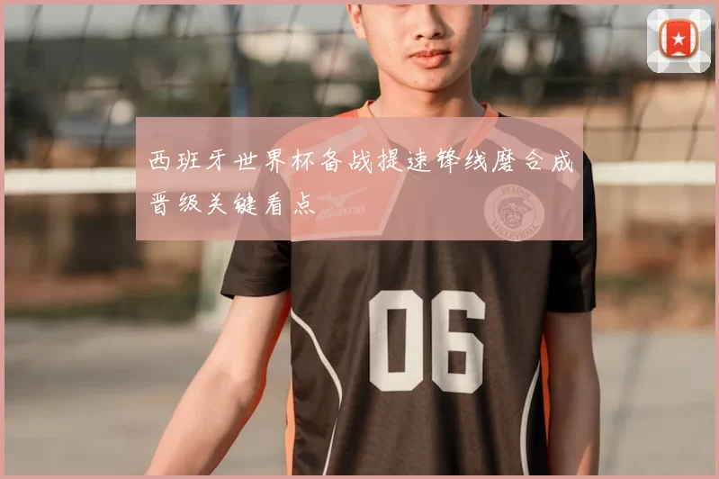 西班牙世界杯备战提速锋线磨合成晋级关键看点