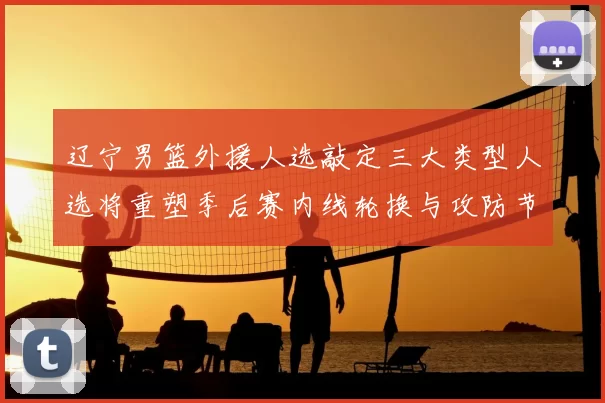 辽宁男篮外援人选敲定三大类型人选将重塑季后赛内线轮换与攻防节奏