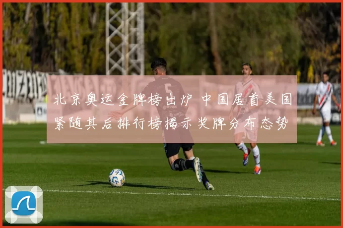 北京奥运金牌榜出炉 中国居首美国紧随其后排行榜揭示奖牌分布态势