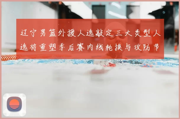 辽宁男篮外援人选敲定三大类型人选将重塑季后赛内线轮换与攻防节奏