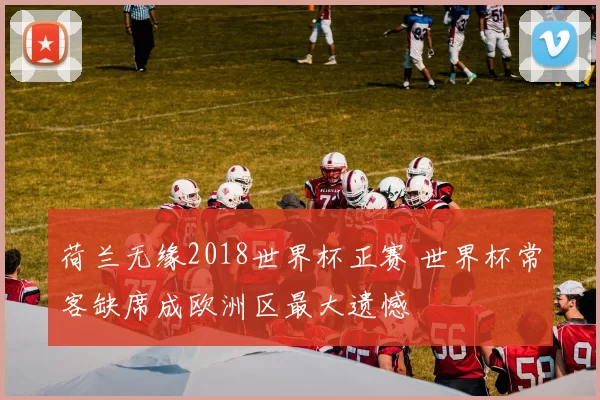 荷兰无缘2018世界杯正赛 世界杯常客缺席成欧洲区最大遗憾