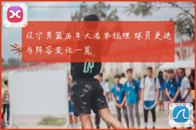 辽宁男篮历年大名单梳理 球员更迭与阵容变化一览