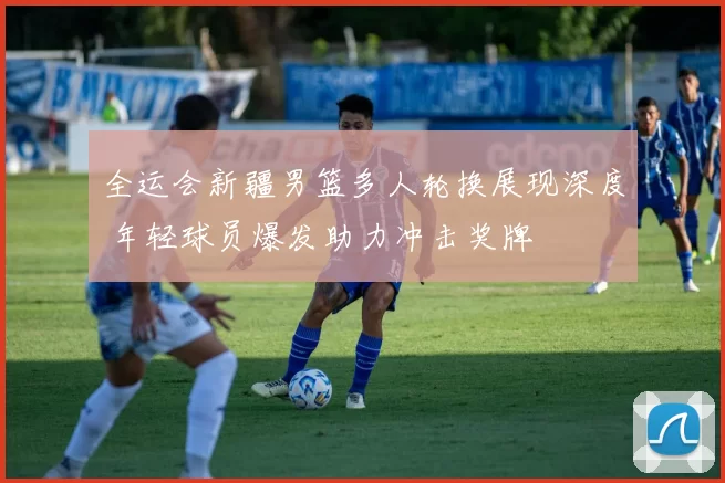 全运会新疆男篮多人轮换展现深度 年轻球员爆发助力冲击奖牌