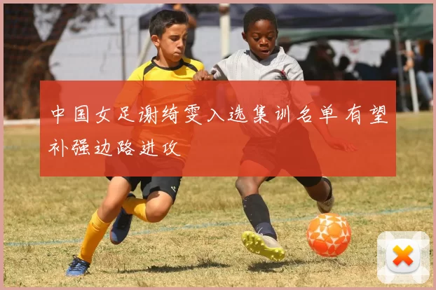 中国女足谢绮雯入选集训名单 有望补强边路进攻