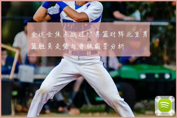 全运会焦点战辽宁男篮对阵北京男篮胜负走势与晋级前景分析