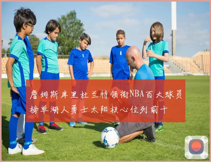 詹姆斯库里杜兰特领衔NBA百大球员榜单湖人勇士太阳核心位列前十