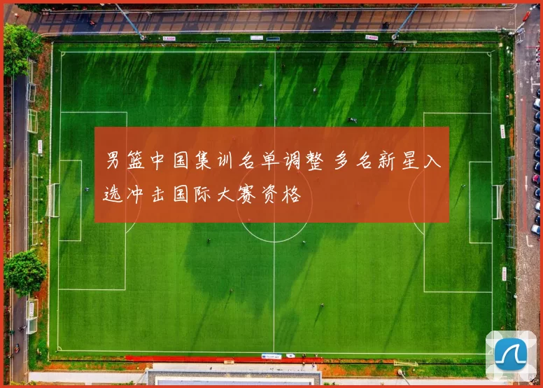 男篮中国集训名单调整 多名新星入选冲击国际大赛资格