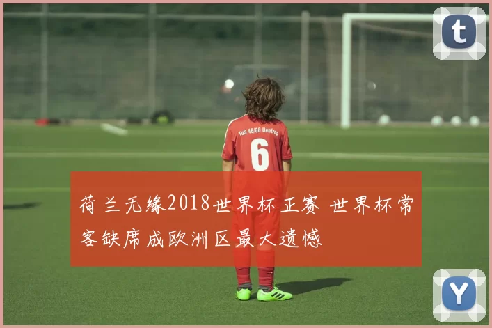 荷兰无缘2018世界杯正赛 世界杯常客缺席成欧洲区最大遗憾