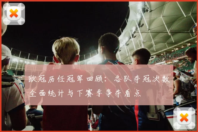 欧冠历任冠军回顾:各队夺冠次数全面统计与下赛季争夺看点