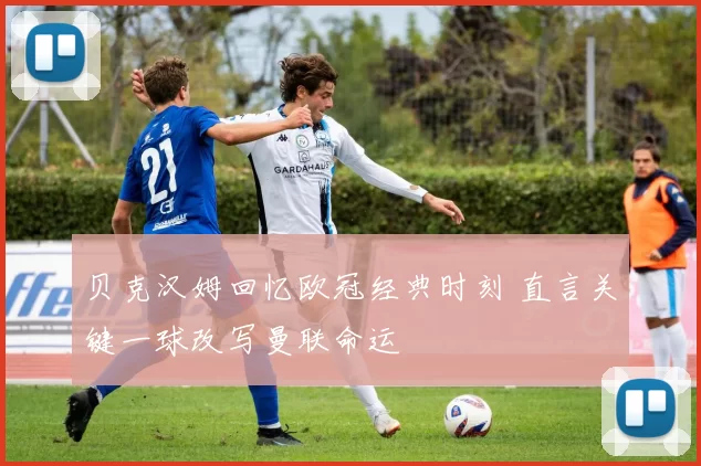 贝克汉姆回忆欧冠经典时刻 直言关键一球改写曼联命运