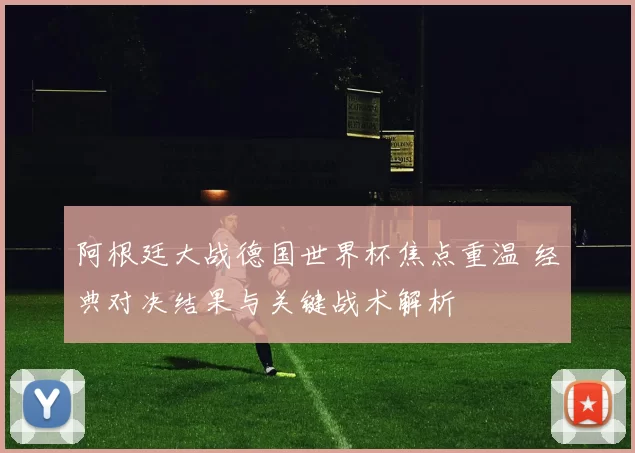 阿根廷大战德国世界杯焦点重温 经典对决结果与关键战术解析