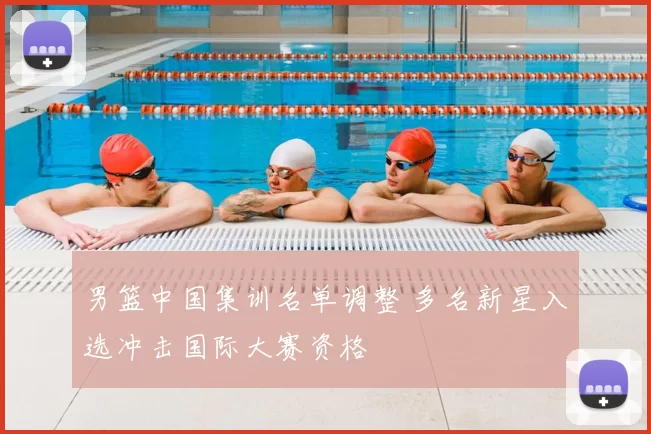 男篮中国集训名单调整 多名新星入选冲击国际大赛资格