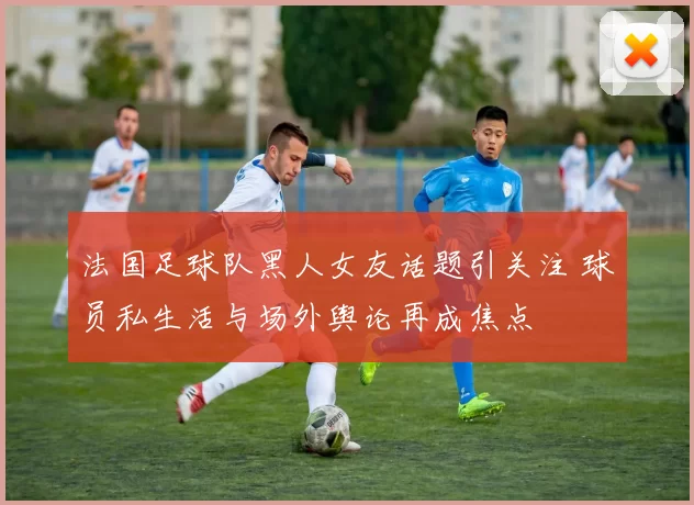法国足球队黑人女友话题引关注 球员私生活与场外舆论再成焦点
