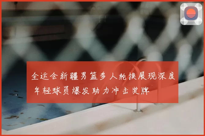 全运会新疆男篮多人轮换展现深度 年轻球员爆发助力冲击奖牌