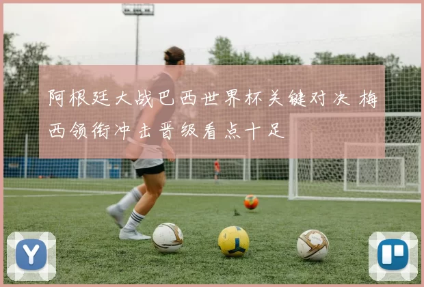 阿根廷大战巴西世界杯关键对决 梅西领衔冲击晋级看点十足