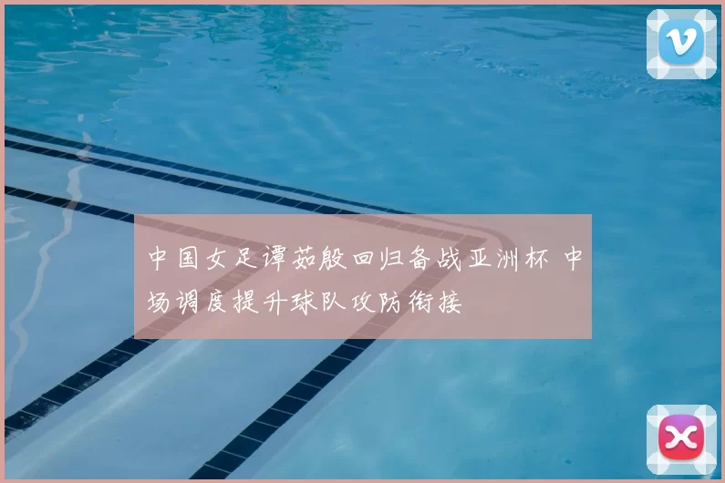 中国女足谭茹殷回归备战亚洲杯 中场调度提升球队攻防衔接