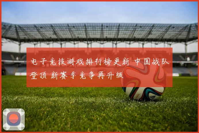 电子竞技游戏排行榜更新 中国战队登顶 新赛季竞争再升级