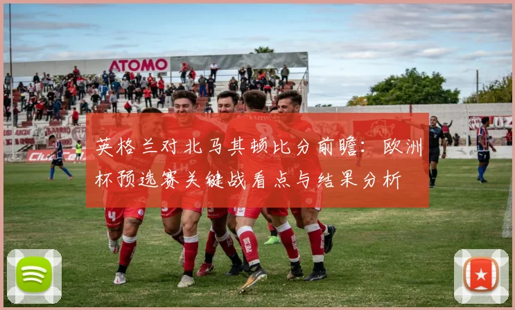 英格兰对北马其顿比分前瞻：欧洲杯预选赛关键战看点与结果分析
