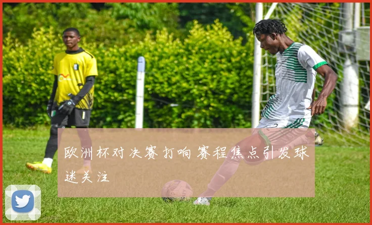 欧洲杯对决赛打响 赛程焦点引发球迷关注