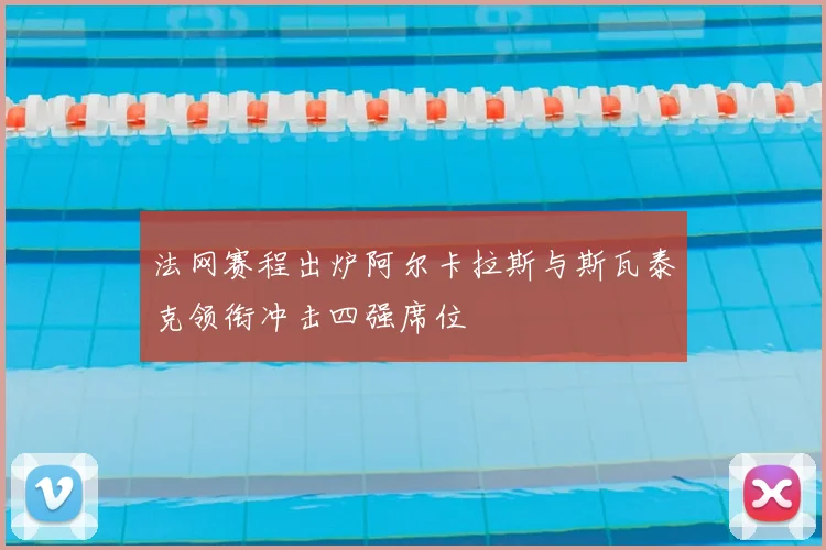 法网赛程出炉阿尔卡拉斯与斯瓦泰克领衔冲击四强席位