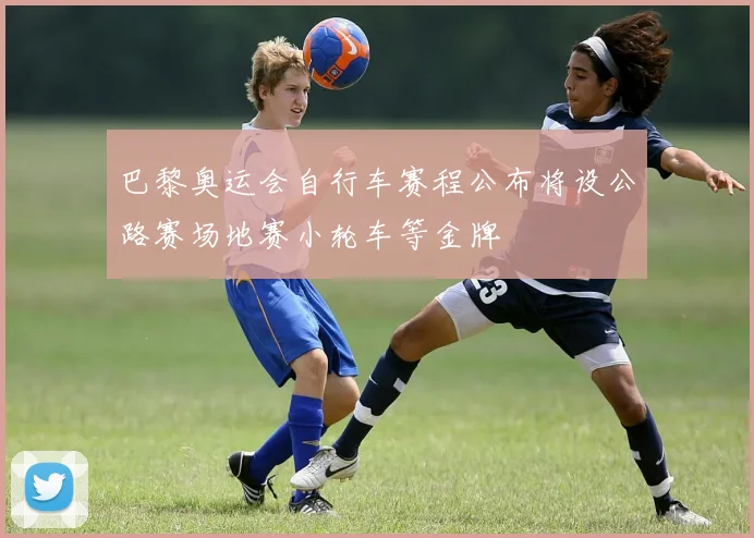 巴黎奥运会自行车赛程公布将设公路赛场地赛小轮车等金牌