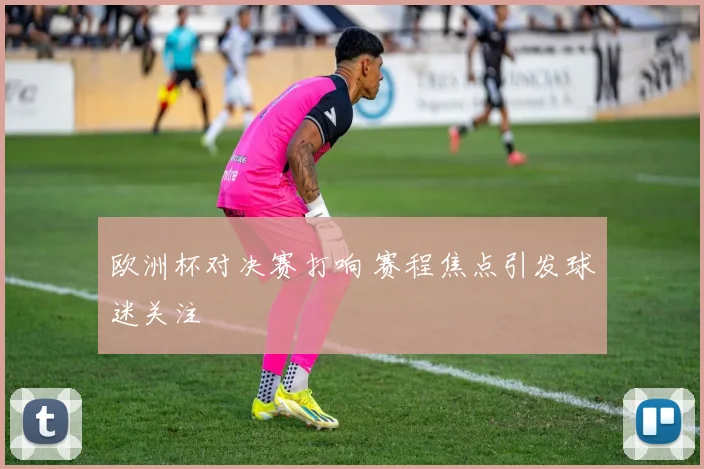 欧洲杯对决赛打响 赛程焦点引发球迷关注