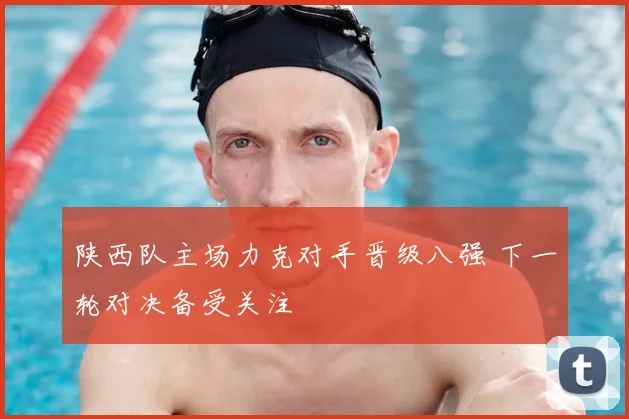陕西队主场力克对手晋级八强 下一轮对决备受关注
