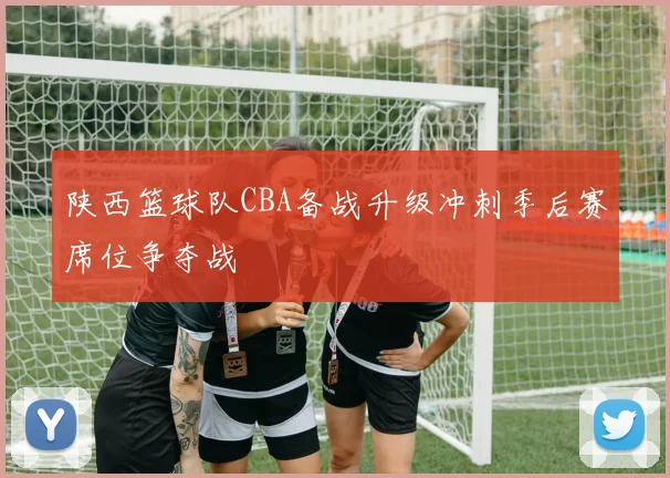陕西篮球队CBA备战升级冲刺季后赛席位争夺战