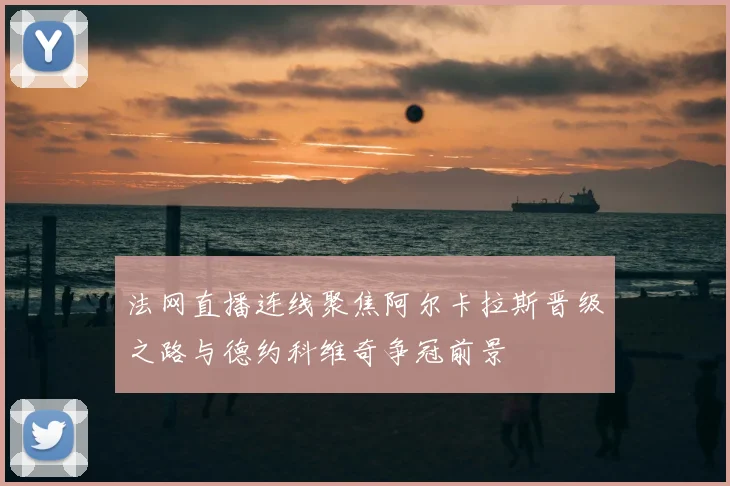 法网直播连线聚焦阿尔卡拉斯晋级之路与德约科维奇争冠前景