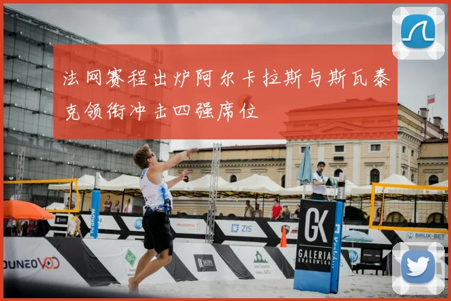 法网赛程出炉阿尔卡拉斯与斯瓦泰克领衔冲击四强席位
