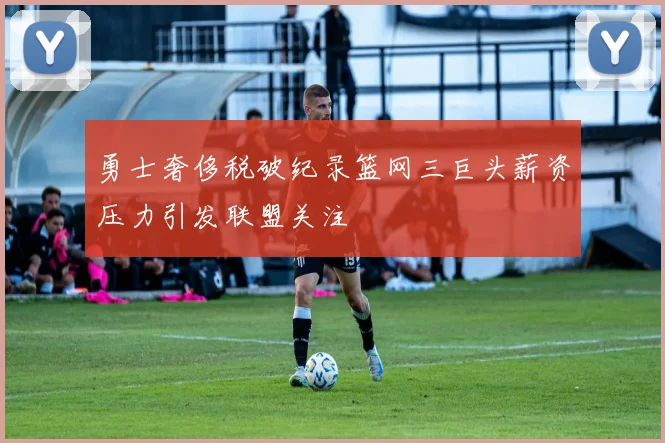 勇士奢侈税破纪录篮网三巨头薪资压力引发联盟关注