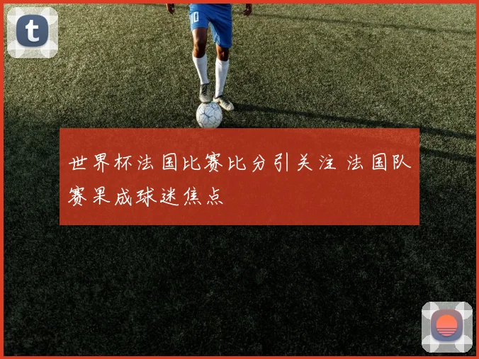 世界杯法国比赛比分引关注 法国队赛果成球迷焦点